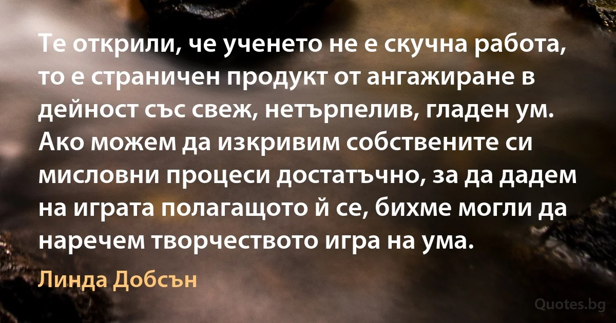 Те открили, че ученето не е скучна работа, то е страничен продукт от ангажиране в дейност със свеж, нетърпелив, гладен ум. Ако можем да изкривим собствените си мисловни процеси достатъчно, за да дадем на играта полагащото й се, бихме могли да наречем творчеството игра на ума. (Линда Добсън)