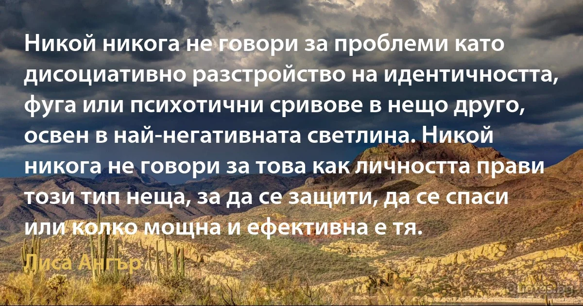 Никой никога не говори за проблеми като дисоциативно разстройство на идентичността, фуга или психотични сривове в нещо друго, освен в най-негативната светлина. Никой никога не говори за това как личността прави този тип неща, за да се защити, да се спаси или колко мощна и ефективна е тя. (Лиса Ангър)