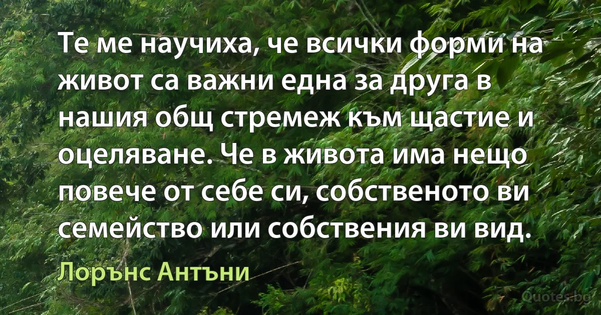 Те ме научиха, че всички форми на живот са важни една за друга в нашия общ стремеж към щастие и оцеляване. Че в живота има нещо повече от себе си, собственото ви семейство или собствения ви вид. (Лорънс Антъни)