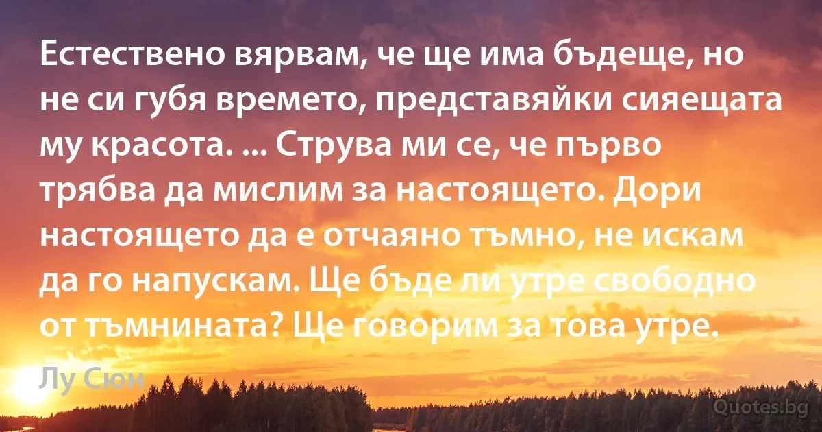 Естествено вярвам, че ще има бъдеще, но не си губя времето, представяйки сияещата му красота. ... Струва ми се, че първо трябва да мислим за настоящето. Дори настоящето да е отчаяно тъмно, не искам да го напускам. Ще бъде ли утре свободно от тъмнината? Ще говорим за това утре. (Лу Сюн)