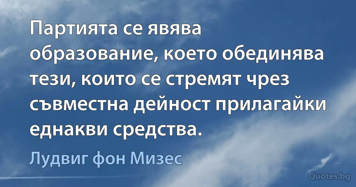 Партията се явява образование, което обединява тези, които се стремят чрез съвместна дейност прилагайки еднакви средства. (Лудвиг фон Мизес)