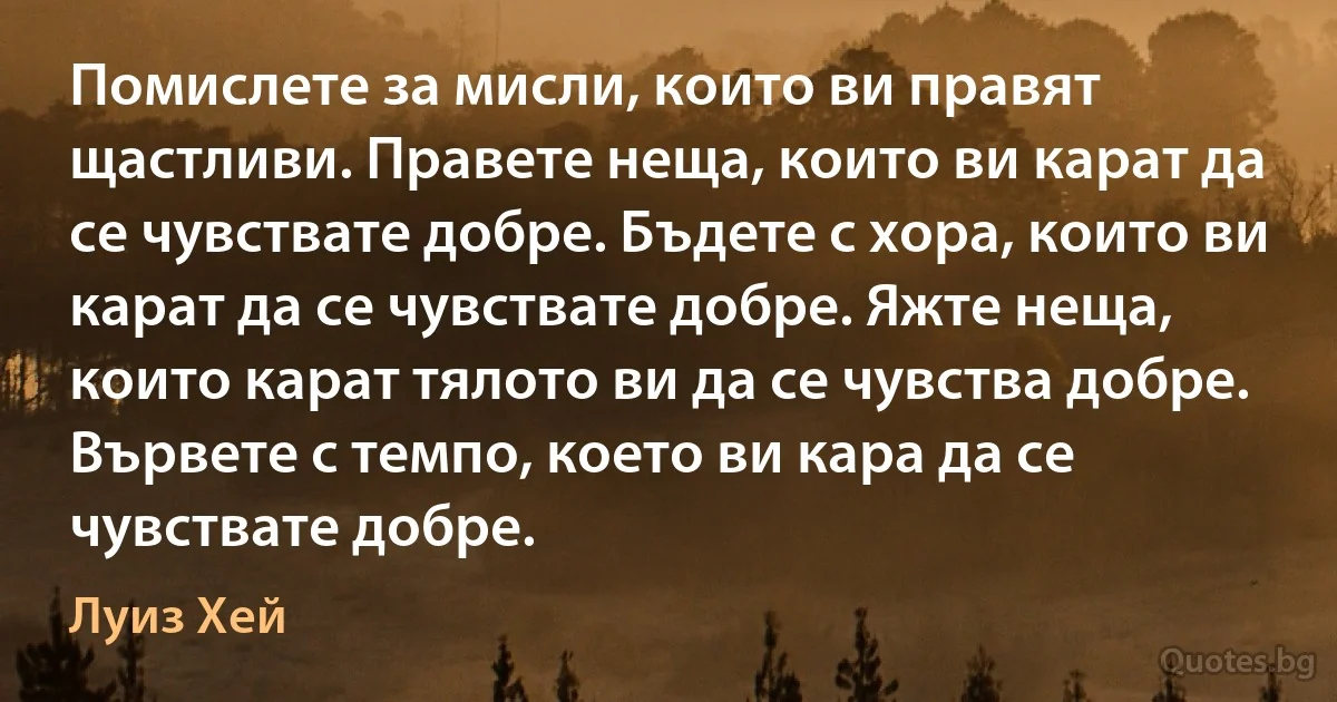 Помислете за мисли, които ви правят щастливи. Правете неща, които ви карат да се чувствате добре. Бъдете с хора, които ви карат да се чувствате добре. Яжте неща, които карат тялото ви да се чувства добре. Вървете с темпо, което ви кара да се чувствате добре. (Луиз Хей)