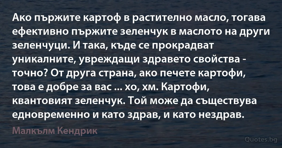 Ако пържите картоф в растително масло, тогава ефективно пържите зеленчук в маслото на други зеленчуци. И така, къде се прокрадват уникалните, увреждащи здравето свойства - точно? От друга страна, ако печете картофи, това е добре за вас ... хо, хм. Картофи, квантовият зеленчук. Той може да съществува едновременно и като здрав, и като нездрав. (Малкълм Кендрик)