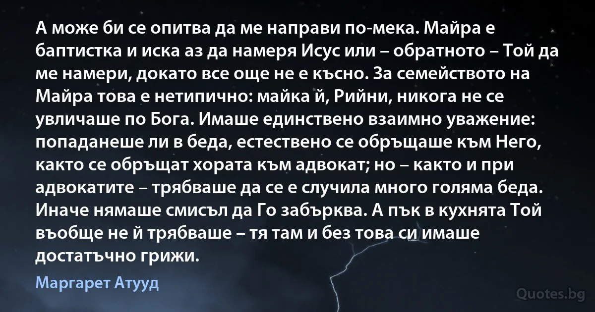 А може би се опитва да ме направи по-мека. Майра е баптистка и иска аз да намеря Исус или – обратното – Той да ме намери, докато все още не е късно. За семейството на Майра това е нетипично: майка й, Рийни, никога не се увличаше по Бога. Имаше единствено взаимно уважение: попаданеше ли в беда, естествено се обръщаше към Него, както се обръщат хората към адвокат; но – както и при адвокатите – трябваше да се е случила много голяма беда. Иначе нямаше смисъл да Го забърква. А пък в кухнята Той въобще не й трябваше – тя там и без това си имаше достатъчно грижи. (Маргарет Атууд)