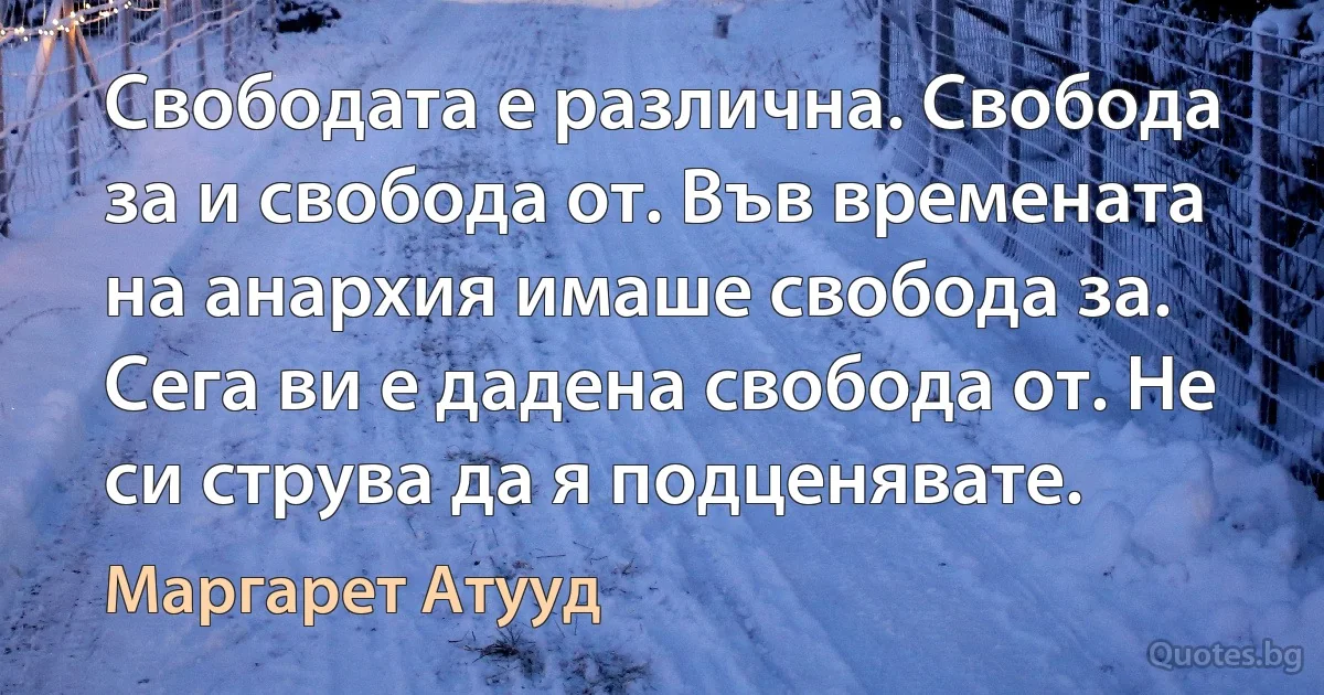 Свободата е различна. Свобода за и свобода от. Във времената на анархия имаше свобода за. Сега ви е дадена свобода от. Не си струва да я подценявате. (Маргарет Атууд)