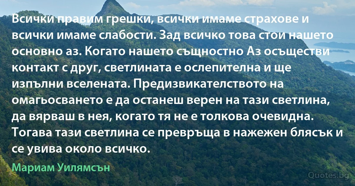 Всички правим грешки, всички имаме страхове и всички имаме слабости. Зад всичко това стои нашето основно аз. Когато нашето същностно Аз осъществи контакт с друг, светлината е ослепителна и ще изпълни вселената. Предизвикателството на омагьосването е да останеш верен на тази светлина, да вярваш в нея, когато тя не е толкова очевидна. Тогава тази светлина се превръща в нажежен блясък и се увива около всичко. (Мариам Уилямсън)