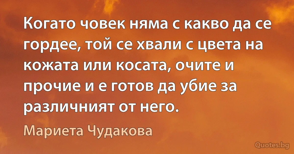 Когато човек няма с какво да се гордее, той се хвали с цвета на кожата или косата, очите и прочие и е готов да убие за различният от него. (Мариета Чудакова)