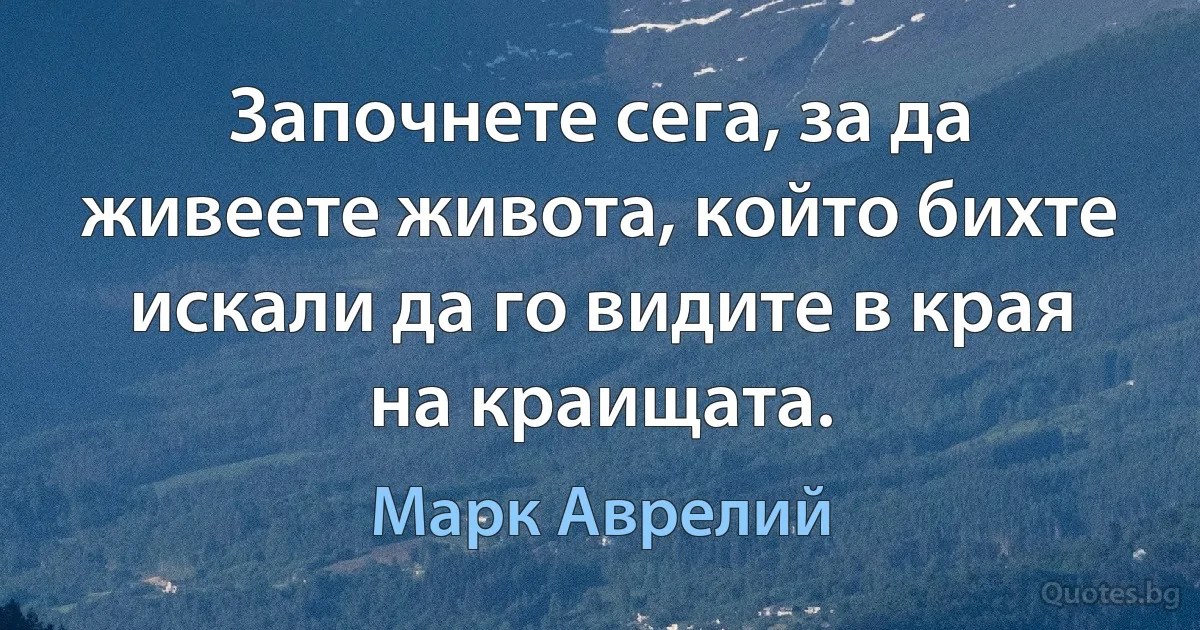 Започнете сега, за да живеете живота, който бихте искали да го видите в края на краищата. (Марк Аврелий)