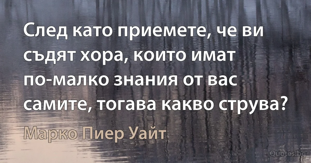 След като приемете, че ви съдят хора, които имат по-малко знания от вас самите, тогава какво струва? (Марко Пиер Уайт)