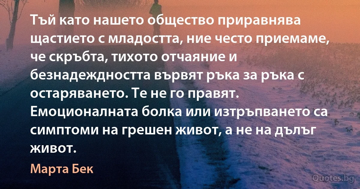 Тъй като нашето общество приравнява щастието с младостта, ние често приемаме, че скръбта, тихото отчаяние и безнадеждността вървят ръка за ръка с остаряването. Те не го правят. Емоционалната болка или изтръпването са симптоми на грешен живот, а не на дълъг живот. (Марта Бек)