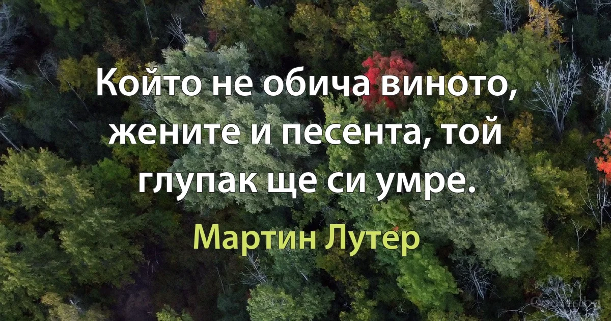 Който не обича виното, жените и песента, той глупак ще си умре. (Мартин Лутер)