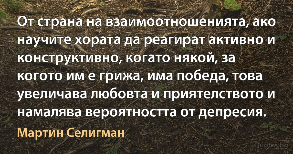 От страна на взаимоотношенията, ако научите хората да реагират активно и конструктивно, когато някой, за когото им е грижа, има победа, това увеличава любовта и приятелството и намалява вероятността от депресия. (Мартин Селигман)