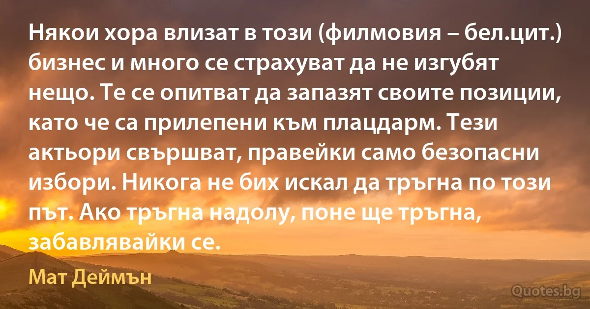 Някои хора влизат в този (филмовия – бел.цит.) бизнес и много се страхуват да не изгубят нещо. Те се опитват да запазят своите позиции, като че са прилепени към плацдарм. Тези актьори свършват, правейки само безопасни избори. Никога не бих искал да тръгна по този път. Ако тръгна надолу, поне ще тръгна, забавлявайки се. (Мат Деймън)