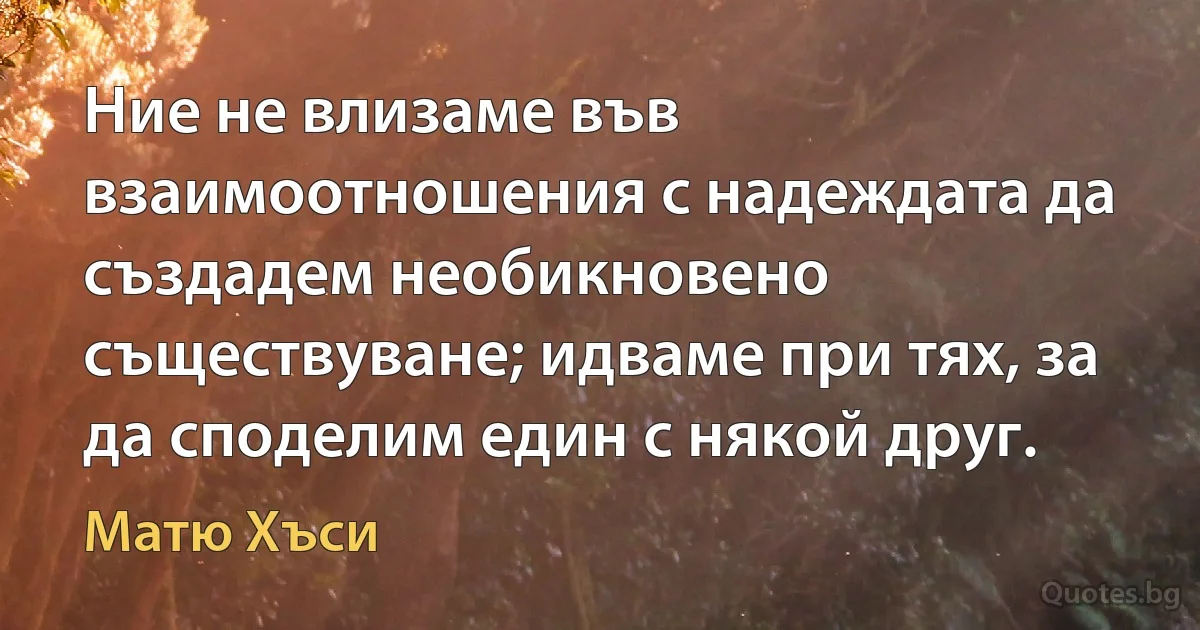 Ние не влизаме във взаимоотношения с надеждата да създадем необикновено съществуване; идваме при тях, за да споделим един с някой друг. (Матю Хъси)