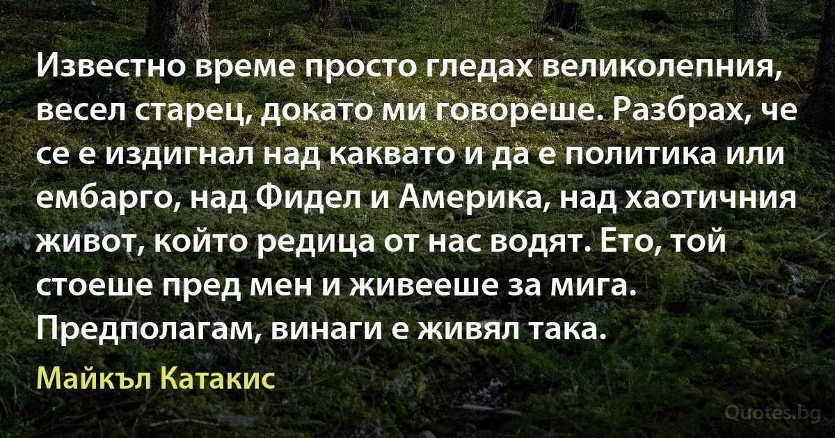 Известно време просто гледах великолепния, весел старец, докато ми говореше. Разбрах, че се е издигнал над каквато и да е политика или ембарго, над Фидел и Америка, над хаотичния живот, който редица от нас водят. Ето, той стоеше пред мен и живееше за мига. Предполагам, винаги е живял така. (Майкъл Катакис)