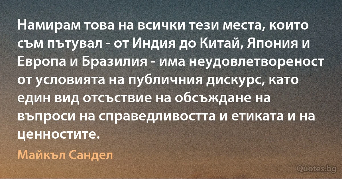 Намирам това на всички тези места, които съм пътувал - от Индия до Китай, Япония и Европа и Бразилия - има неудовлетвореност от условията на публичния дискурс, като един вид отсъствие на обсъждане на въпроси на справедливостта и етиката и на ценностите. (Майкъл Сандел)