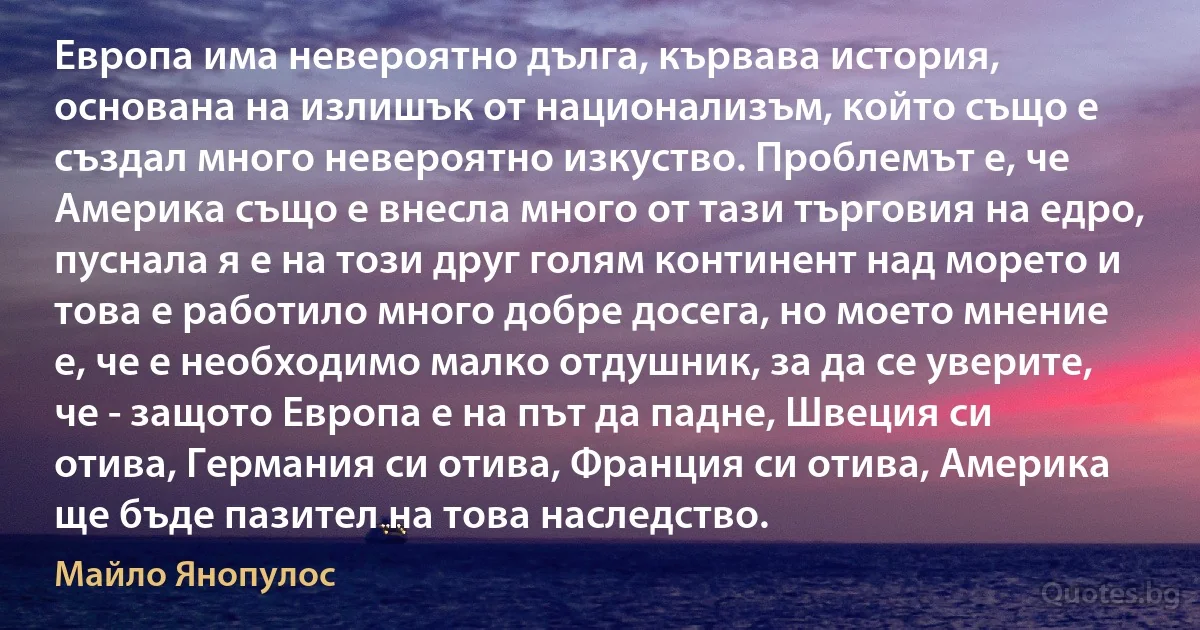 Европа има невероятно дълга, кървава история, основана на излишък от национализъм, който също е създал много невероятно изкуство. Проблемът е, че Америка също е внесла много от тази търговия на едро, пуснала я е на този друг голям континент над морето и това е работило много добре досега, но моето мнение е, че е необходимо малко отдушник, за да се уверите, че - защото Европа е на път да падне, Швеция си отива, Германия си отива, Франция си отива, Америка ще бъде пазител на това наследство. (Майло Янопулос)