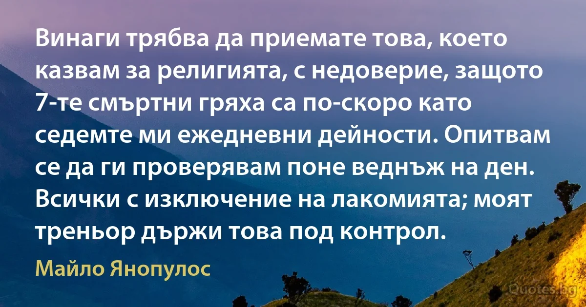 Винаги трябва да приемате това, което казвам за религията, с недоверие, защото 7-те смъртни гряха са по-скоро като седемте ми ежедневни дейности. Опитвам се да ги проверявам поне веднъж на ден. Всички с изключение на лакомията; моят треньор държи това под контрол. (Майло Янопулос)