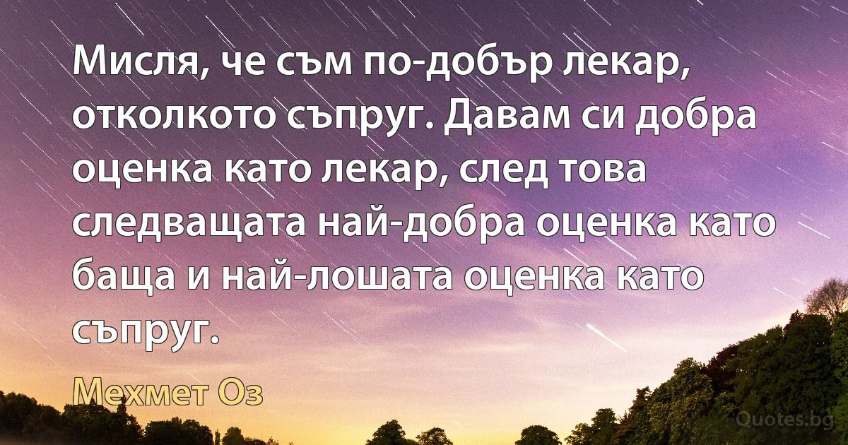 Мисля, че съм по-добър лекар, отколкото съпруг. Давам си добра оценка като лекар, след това следващата най-добра оценка като баща и най-лошата оценка като съпруг. (Мехмет Оз)