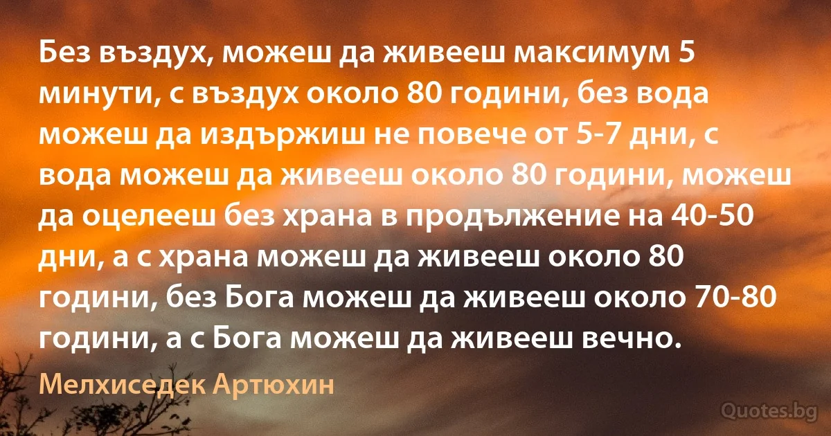 Без въздух, можеш да живееш максимум 5 минути, с въздух около 80 години, без вода можеш да издържиш не повече от 5-7 дни, с вода можеш да живееш около 80 години, можеш да оцелееш без храна в продължение на 40-50 дни, а с храна можеш да живееш около 80 години, без Бога можеш да живееш около 70-80 години, а с Бога можеш да живееш вечно. (Мелхиседек Артюхин)