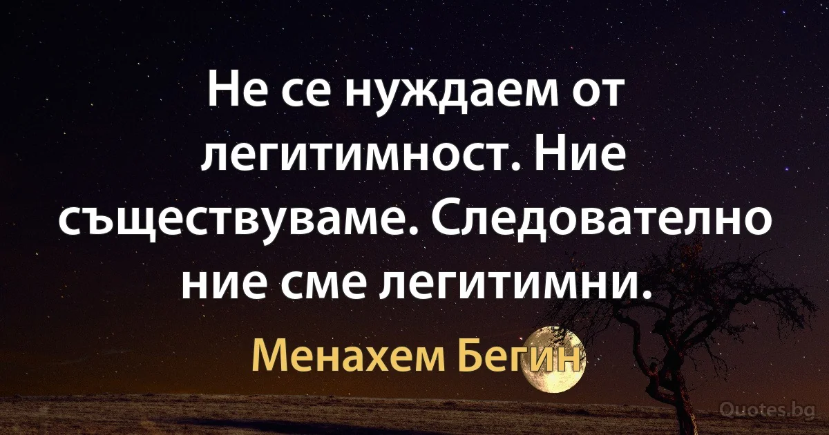 Не се нуждаем от легитимност. Ние съществуваме. Следователно ние сме легитимни. (Менахем Бегин)