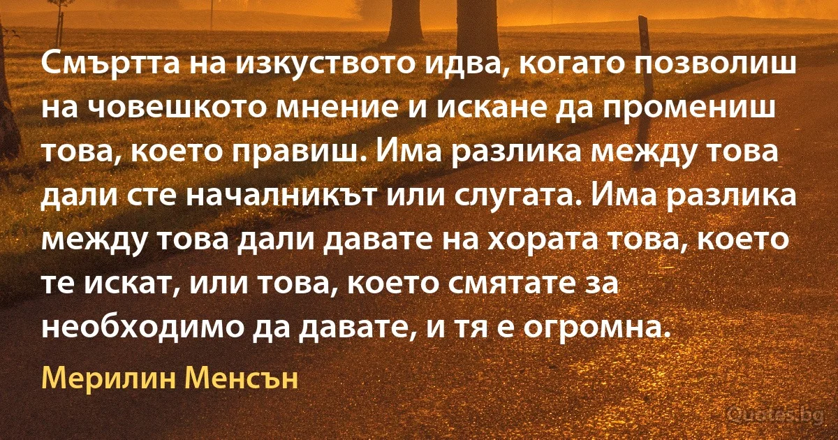 Смъртта на изкуството идва, когато позволиш на човешкото мнение и искане да промениш това, което правиш. Има разлика между това дали сте началникът или слугата. Има разлика между това дали давате на хората това, което те искат, или това, което смятате за необходимо да давате, и тя е огромна. (Мерилин Менсън)