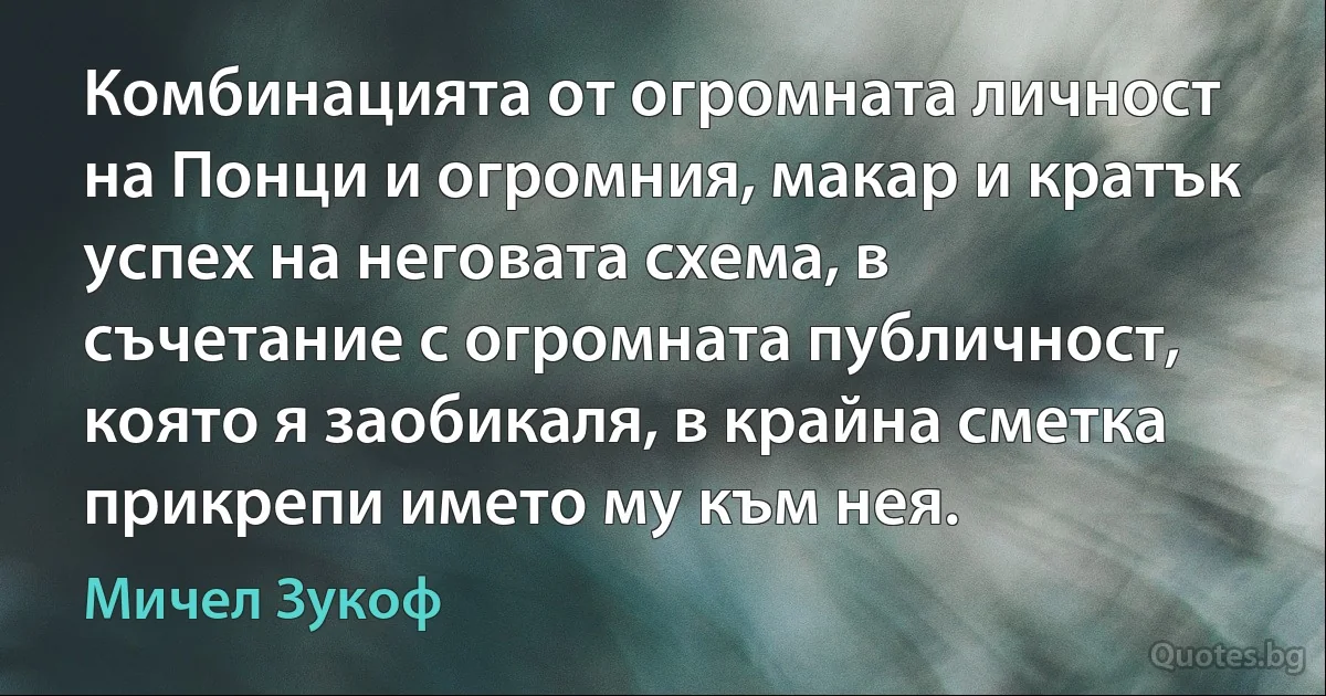 Комбинацията от огромната личност на Понци и огромния, макар и кратък успех на неговата схема, в съчетание с огромната публичност, която я заобикаля, в крайна сметка прикрепи името му към нея. (Мичел Зукоф)