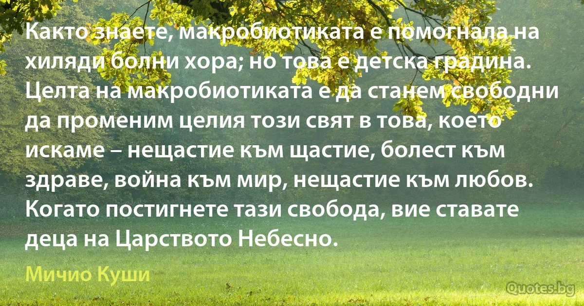 Както знаете, макробиотиката е помогнала на хиляди болни хора; но това е детска градина. Целта на макробиотиката е да станем свободни да променим целия този свят в това, което искаме – нещастие към щастие, болест към здраве, война към мир, нещастие към любов. Когато постигнете тази свобода, вие ставате деца на Царството Небесно. (Мичио Куши)