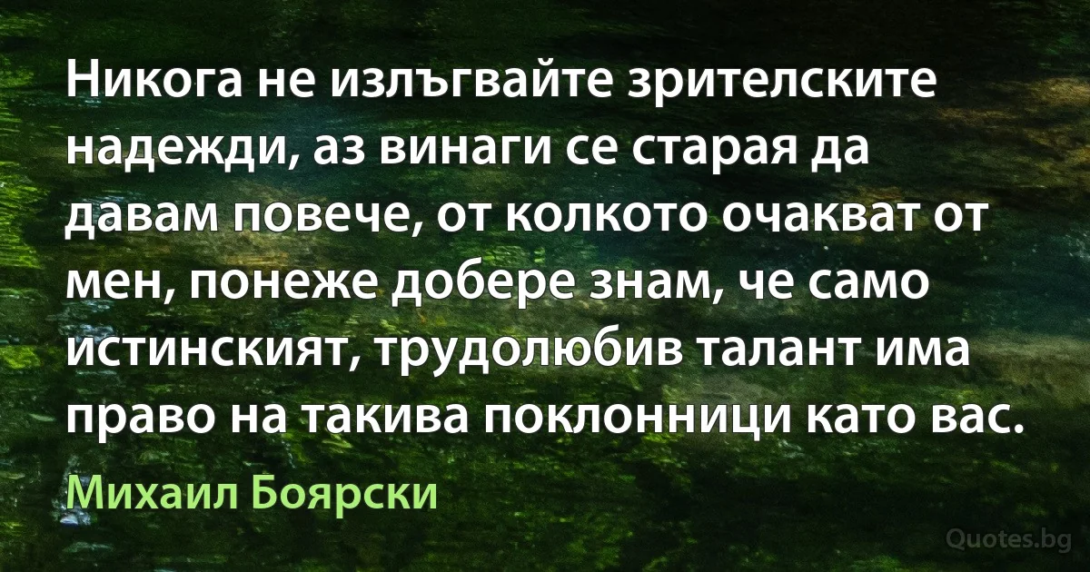 Никога не излъгвайте зрителските надежди, аз винаги се старая да давам повече, от колкото очакват от мен, понеже добере знам, че само истинският, трудолюбив талант има право на такива поклонници като вас. (Михаил Боярски)