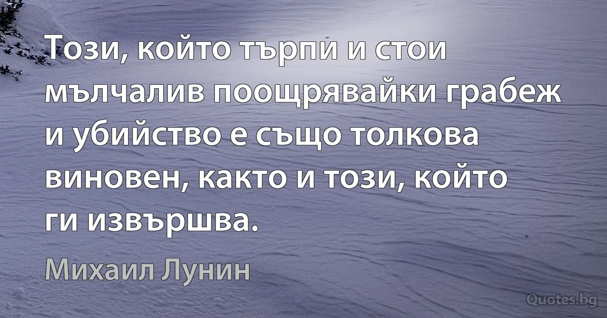 Този, който търпи и стои мълчалив поощрявайки грабеж и убийство е също толкова виновен, както и този, който ги извършва. (Михаил Лунин)