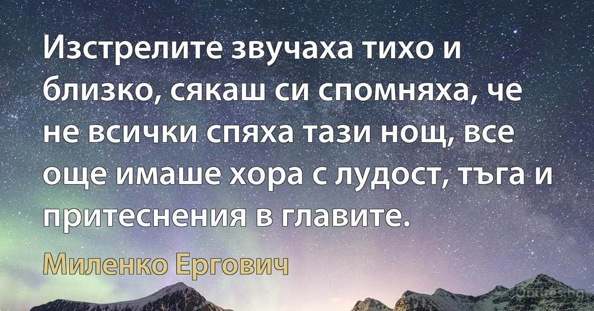 Изстрелите звучаха тихо и близко, сякаш си спомняха, че не всички спяха тази нощ, все още имаше хора с лудост, тъга и притеснения в главите. (Миленко Ергович)