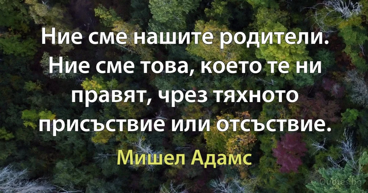 Ние сме нашите родители. Ние сме това, което те ни правят, чрез тяхното присъствие или отсъствие. (Мишел Адамс)