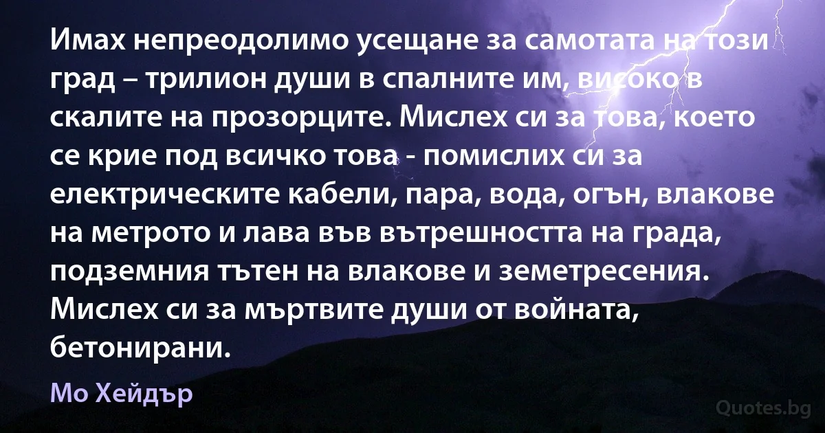 Имах непреодолимо усещане за самотата на този град – трилион души в спалните им, високо в скалите на прозорците. Мислех си за това, което се крие под всичко това - помислих си за електрическите кабели, пара, вода, огън, влакове на метрото и лава във вътрешността на града, подземния тътен на влакове и земетресения. Мислех си за мъртвите души от войната, бетонирани. (Мо Хейдър)