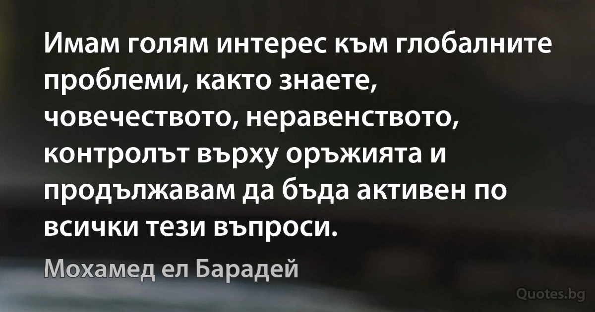 Имам голям интерес към глобалните проблеми, както знаете, човечеството, неравенството, контролът върху оръжията и продължавам да бъда активен по всички тези въпроси. (Мохамед ел Барадей)