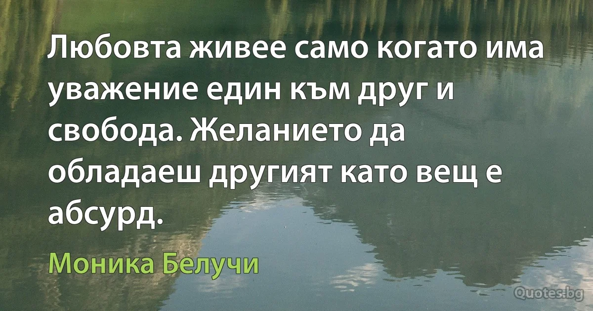 Любовта живее само когато има уважение един към друг и свобода. Желанието да обладаеш другият като вещ е абсурд. (Моника Белучи)