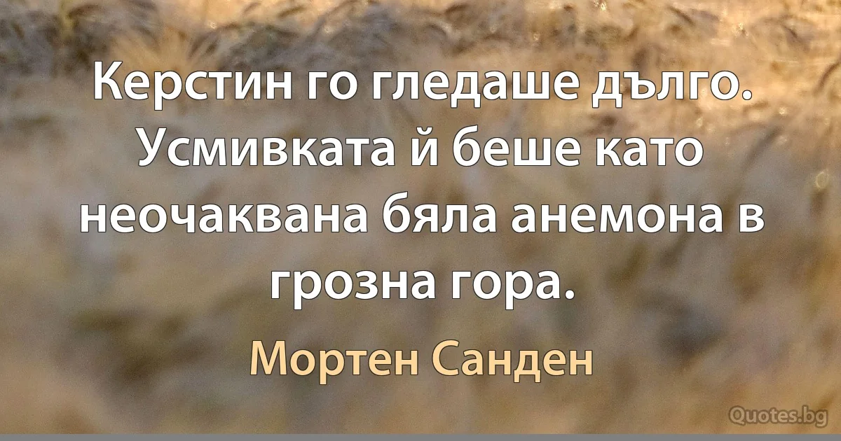 Керстин го гледаше дълго. Усмивката й беше като неочаквана бяла анемона в грозна гора. (Мортен Санден)