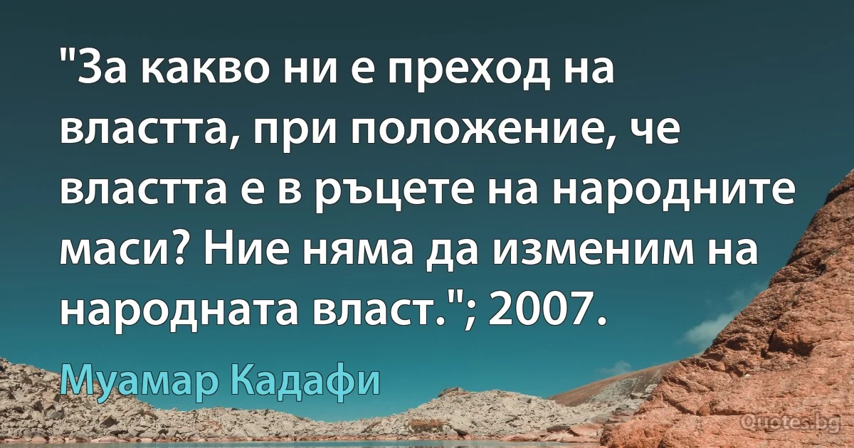 "За какво ни е преход на властта, при положение, че властта е в ръцете на народните маси? Ние няма да изменим на народната власт."; 2007. (Муамар Кадафи)