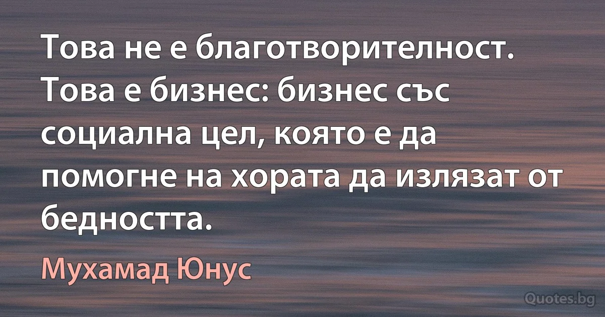 Това не е благотворителност. Това е бизнес: бизнес със социална цел, която е да помогне на хората да излязат от бедността. (Мухамад Юнус)