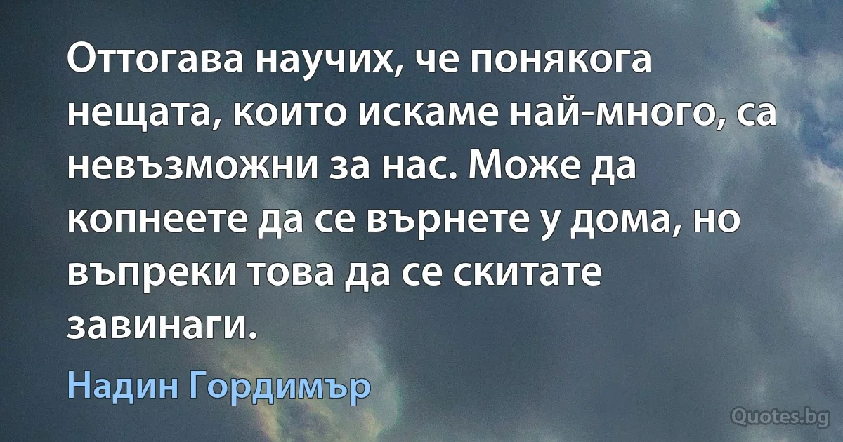 Оттогава научих, че понякога нещата, които искаме най-много, са невъзможни за нас. Може да копнеете да се върнете у дома, но въпреки това да се скитате завинаги. (Надин Гордимър)