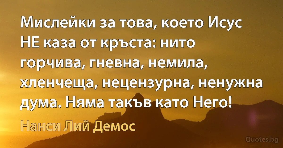 Мислейки за това, което Исус НЕ каза от кръста: нито горчива, гневна, немила, хленчеща, нецензурна, ненужна дума. Няма такъв като Него! (Нанси Лий Демос)