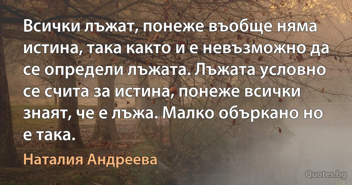 Всички лъжат, понеже въобще няма истина, така както и е невъзможно да се определи лъжата. Лъжата условно се счита за истина, понеже всички знаят, че е лъжа. Малко объркано но е така. (Наталия Андреева)