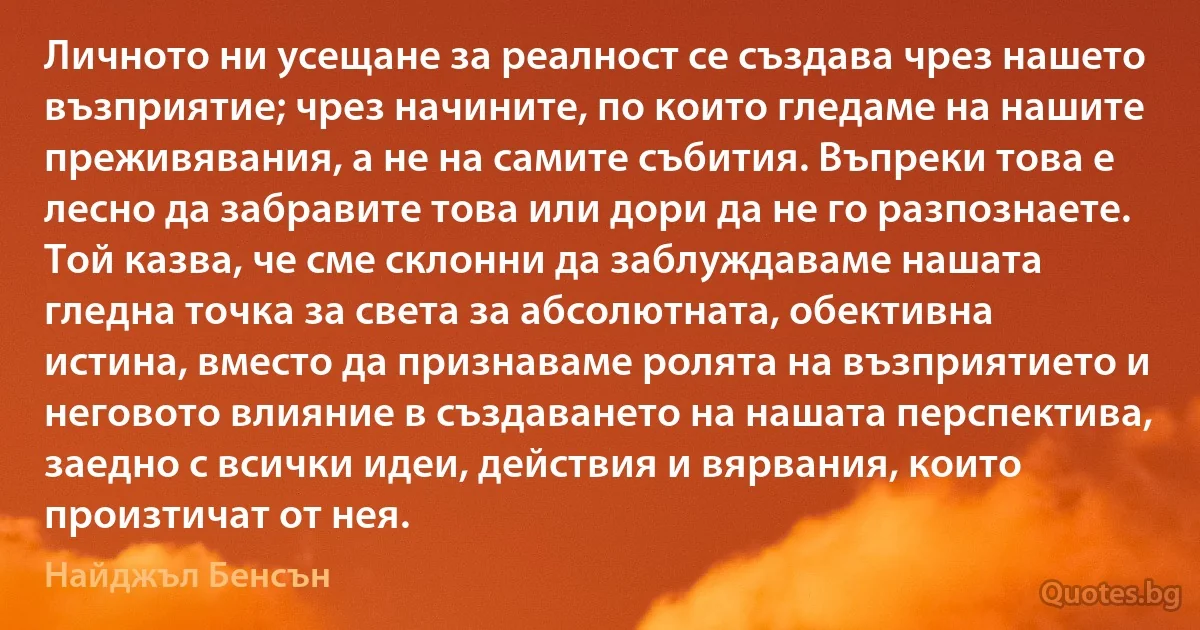 Личното ни усещане за реалност се създава чрез нашето възприятие; чрез начините, по които гледаме на нашите преживявания, а не на самите събития. Въпреки това е лесно да забравите това или дори да не го разпознаете. Той казва, че сме склонни да заблуждаваме нашата гледна точка за света за абсолютната, обективна истина, вместо да признаваме ролята на възприятието и неговото влияние в създаването на нашата перспектива, заедно с всички идеи, действия и вярвания, които произтичат от нея. (Найджъл Бенсън)