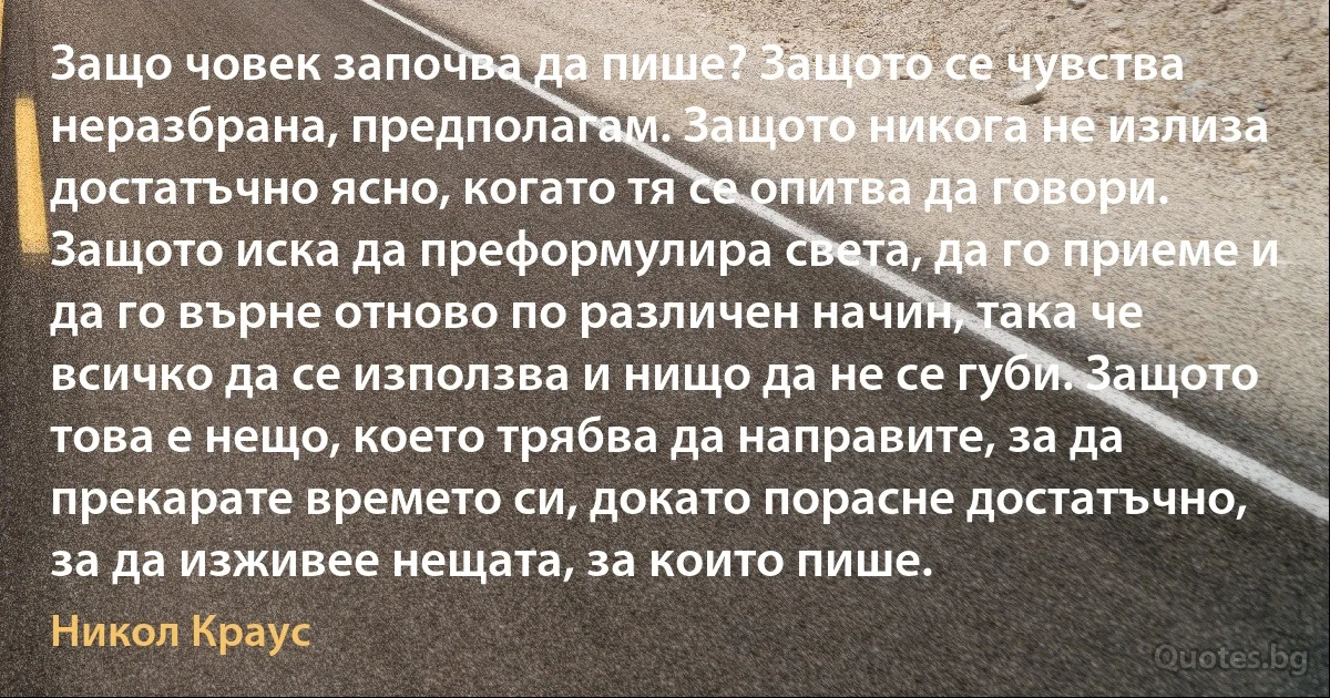 Защо човек започва да пише? Защото се чувства неразбрана, предполагам. Защото никога не излиза достатъчно ясно, когато тя се опитва да говори. Защото иска да преформулира света, да го приеме и да го върне отново по различен начин, така че всичко да се използва и нищо да не се губи. Защото това е нещо, което трябва да направите, за да прекарате времето си, докато порасне достатъчно, за да изживее нещата, за които пише. (Никол Краус)