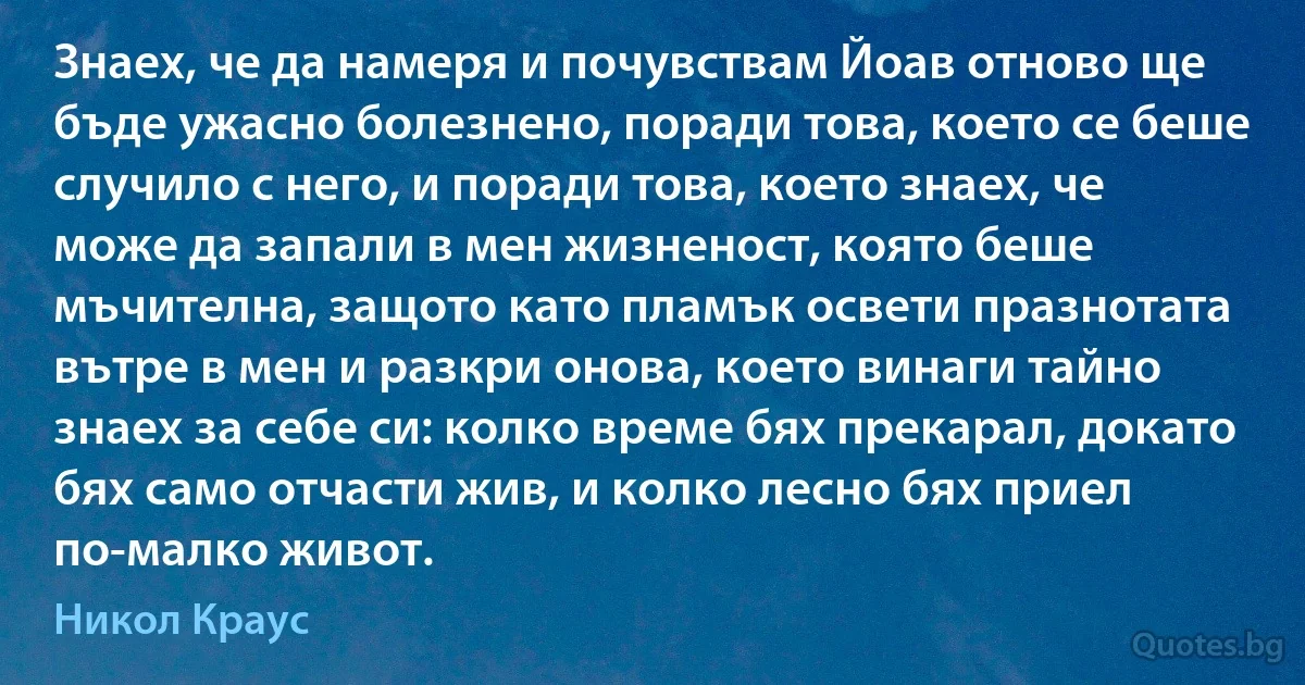 Знаех, че да намеря и почувствам Йоав отново ще бъде ужасно болезнено, поради това, което се беше случило с него, и поради това, което знаех, че може да запали в мен жизненост, която беше мъчителна, защото като пламък освети празнотата вътре в мен и разкри онова, което винаги тайно знаех за себе си: колко време бях прекарал, докато бях само отчасти жив, и колко лесно бях приел по-малко живот. (Никол Краус)