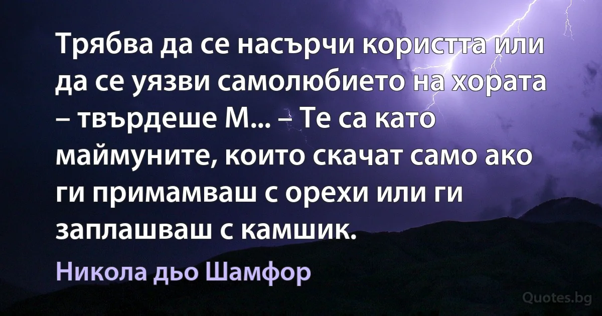 Трябва да се насърчи користта или да се уязви самолюбието на хората – твърдеше М... – Те са като маймуните, които скачат само ако ги примамваш с орехи или ги заплашваш с камшик. (Никола дьо Шамфор)