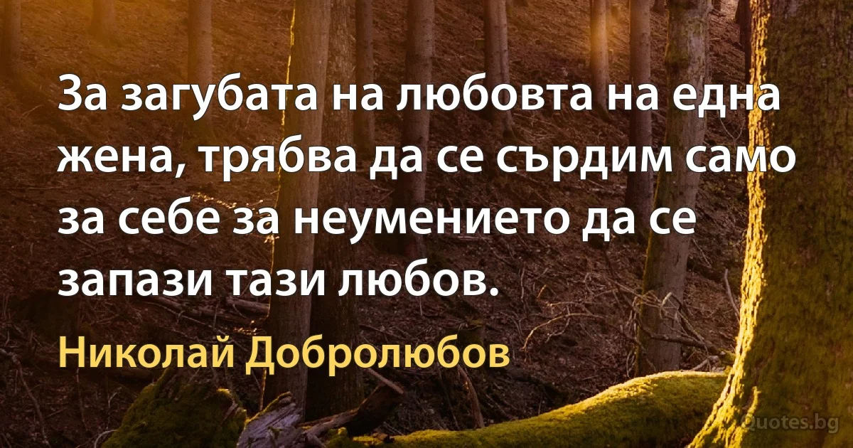 За загубата на любовта на една жена, трябва да се сърдим само за себе за неумението да се запази тази любов. (Николай Добролюбов)