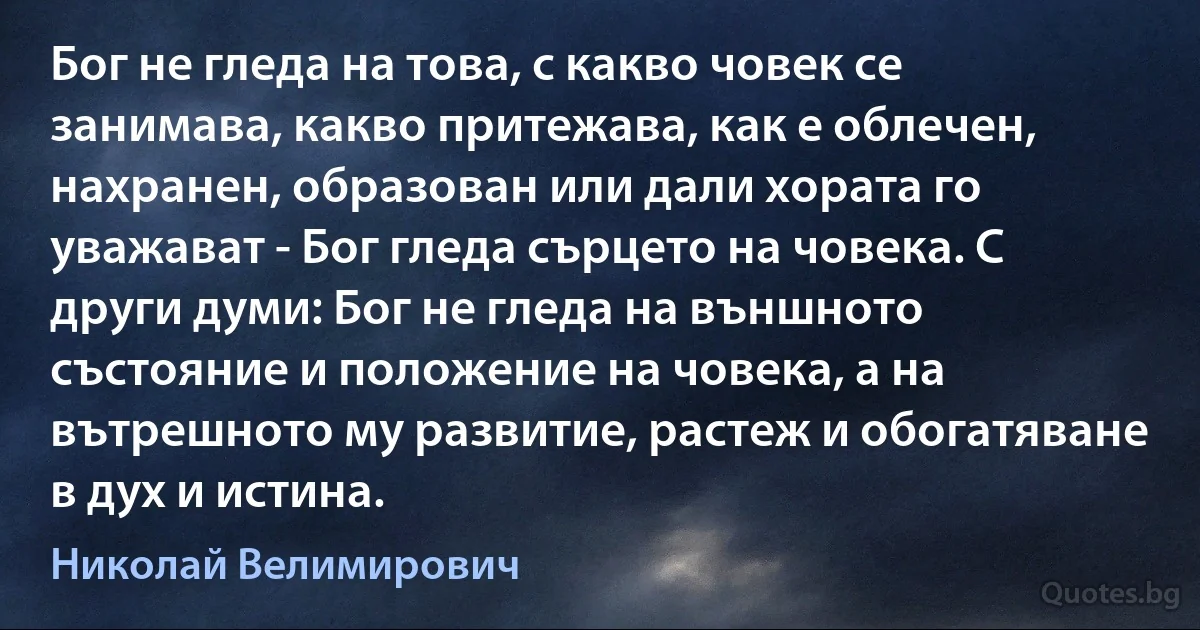 Бог не гледа на това, с какво човек се занимава, какво притежава, как е облечен, нахранен, образован или дали хората го уважават - Бог гледа сърцето на човека. С други думи: Бог не гледа на външното състояние и положение на човека, а на вътрешното му развитие, растеж и обогатяване в дух и истина. (Николай Велимирович)