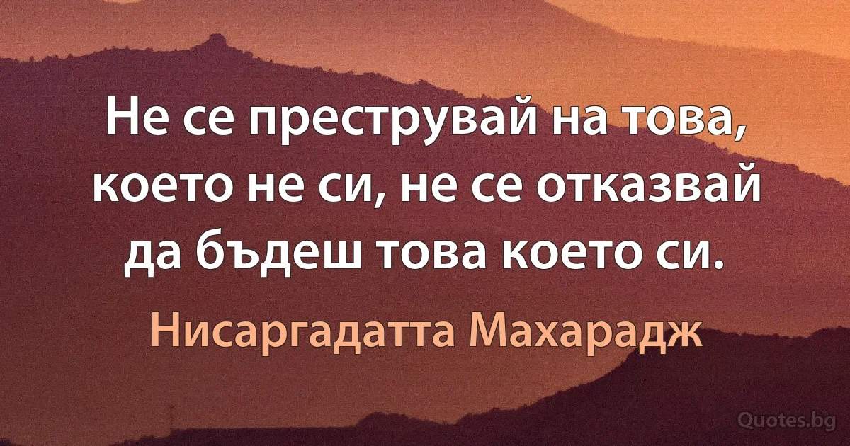 Не се преструвай на това, което не си, не се отказвай да бъдеш това което си. (Нисаргадатта Махарадж)