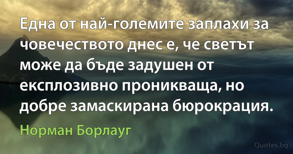 Една от най-големите заплахи за човечеството днес е, че светът може да бъде задушен от експлозивно проникваща, но добре замаскирана бюрокрация. (Норман Борлауг)