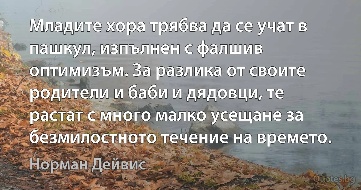 Младите хора трябва да се учат в пашкул, изпълнен с фалшив оптимизъм. За разлика от своите родители и баби и дядовци, те растат с много малко усещане за безмилостното течение на времето. (Норман Дейвис)